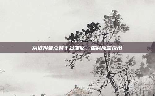 别被抖音点赞平台忽悠,虚假流量没用