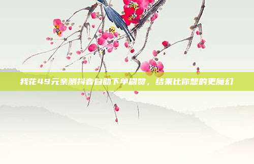 我花49元亲测抖音自助下单刷赞，结果比你想的更魔幻