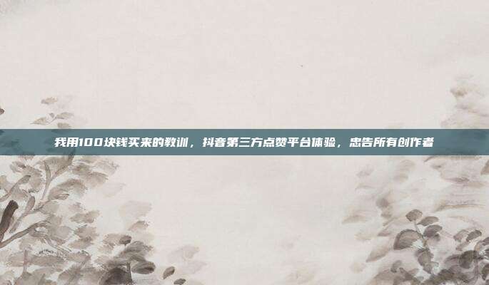 我用100块钱买来的教训，抖音第三方点赞平台体验，忠告所有创作者