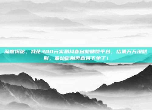 深度揭秘，我花300元实测抖音自助刷赞平台，结果万万没想到，奉劝你别再盲目下单了！