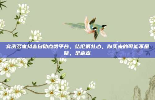 实测多家抖音自助点赞平台，结论很扎心，你买来的可能不是赞，是寂寞