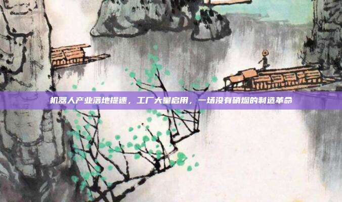 机器人产业落地提速，工厂大量启用，一场没有硝烟的制造革命