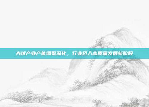 光伏产业产能调整深化,行业迈入高质量发展新阶段