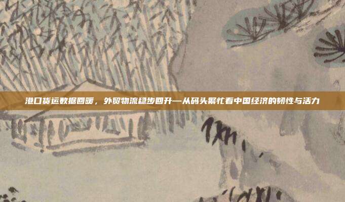 港口货运数据回暖,外贸物流稳步回升—从码头繁忙看中国经济的韧性与活力