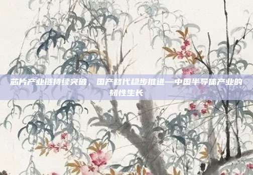 芯片产业链持续突破,国产替代稳步推进—中国半导体产业的韧性生长