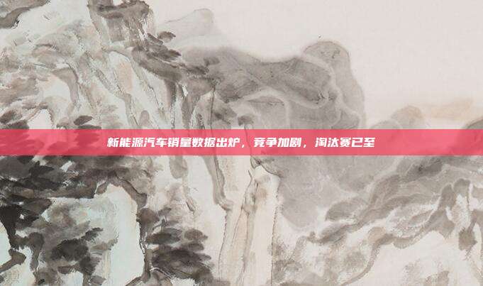 新能源汽车销量数据出炉,竞争加剧,淘汰赛已至