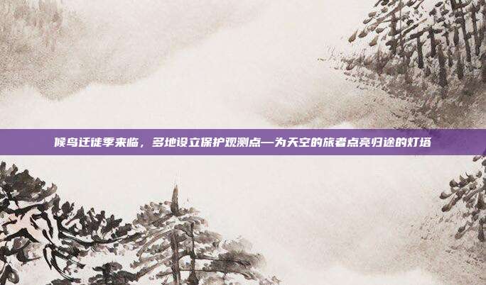 候鸟迁徙季来临，多地设立保护观测点—为天空的旅者点亮归途的灯塔