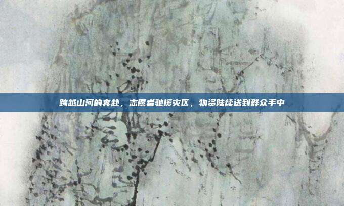 跨越山河的奔赴，志愿者驰援灾区，物资陆续送到群众手中