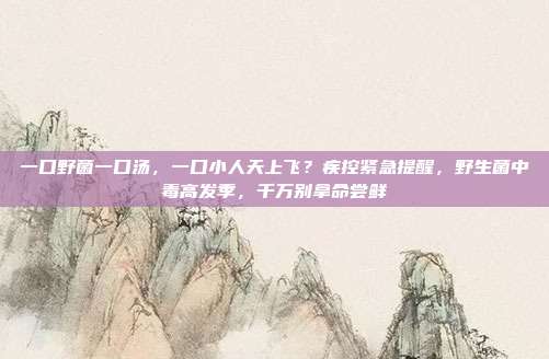 一口野菌一口汤，一口小人天上飞？疾控紧急提醒，野生菌中毒高发季，千万别拿命尝鲜
