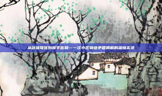 从剑拔弩张到握手言和—一次小区物业矛盾调解的温情实录