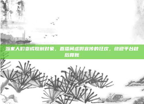 当家人们变成收割对象，直播间虚假宣传的狂欢，终迎平台秋后算账