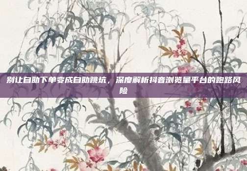 别让自助下单变成自助跳坑，深度解析抖音浏览量平台的跑路风险