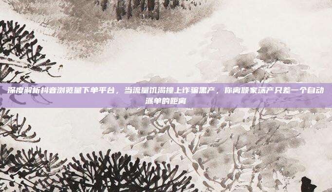 深度解析抖音浏览量下单平台，当流量饥渴撞上诈骗黑产，你离倾家荡产只差一个自动派单的距离