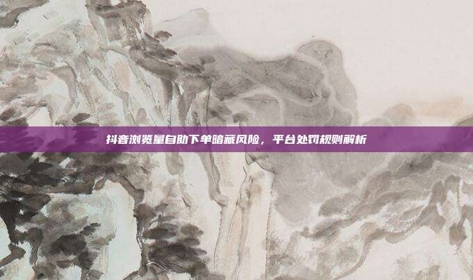 抖音浏览量自助下单暗藏风险，平台处罚规则解析