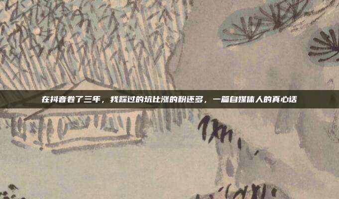在抖音卷了三年，我踩过的坑比涨的粉还多，一篇自媒体人的真心话