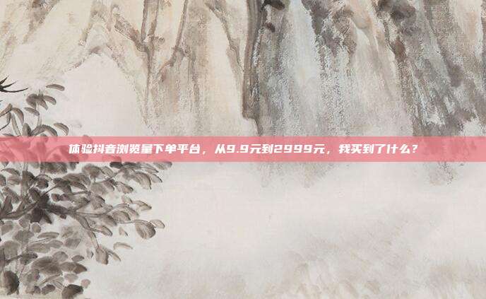 体验抖音浏览量下单平台，从9.9元到2999元，我买到了什么？
