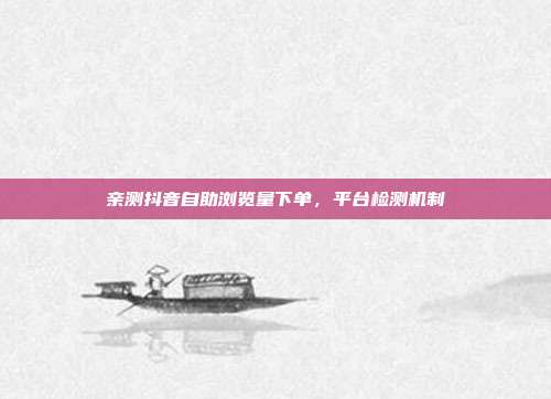 亲测抖音自助浏览量下单，平台检测机制