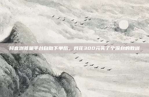 抖音浏览量平台自助下单后，我花300元买了个深刻的教训