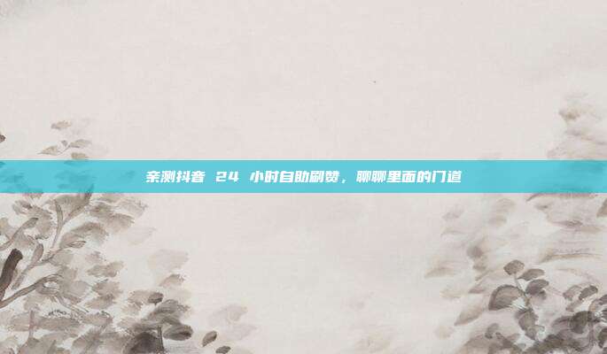 亲测抖音 24 小时自助刷赞,聊聊里面的门道