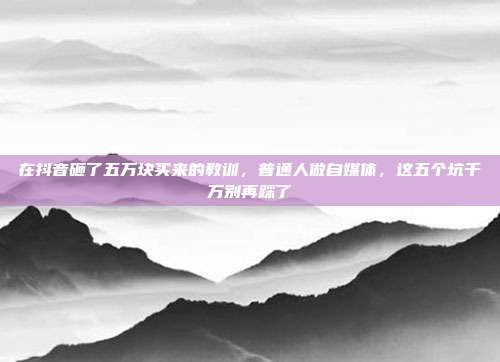 在抖音砸了五万块买来的教训，普通人做自媒体，这五个坑千万别再踩了