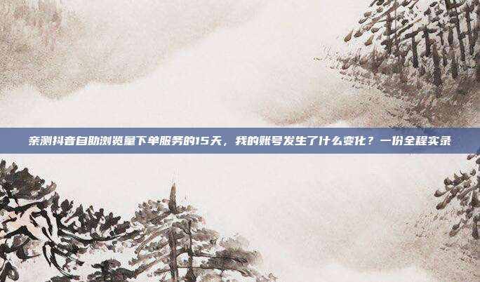 亲测抖音自助浏览量下单服务的15天,我的账号发生了什么变化?一份全程实录
