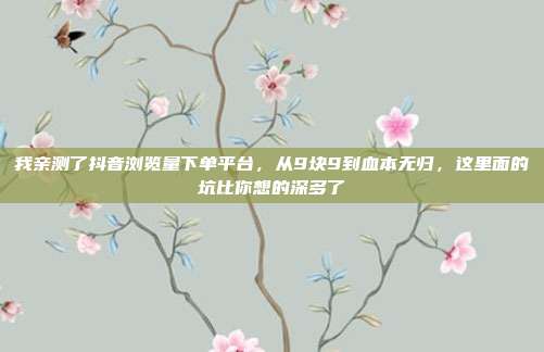 我亲测了抖音浏览量下单平台，从9块9到血本无归，这里面的坑比你想的深多了