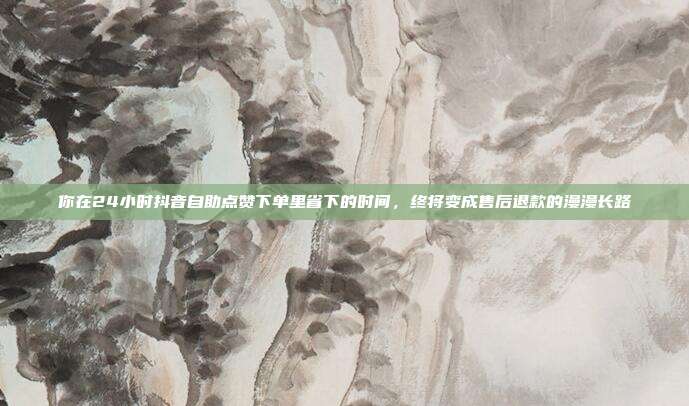 你在24小时抖音自助点赞下单里省下的时间，终将变成售后退款的漫漫长路
