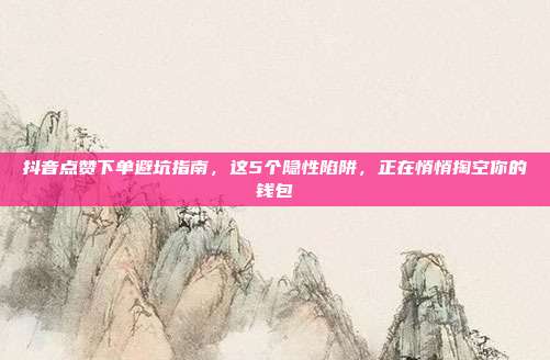 抖音点赞下单避坑指南，这5个隐性陷阱，正在悄悄掏空你的钱包