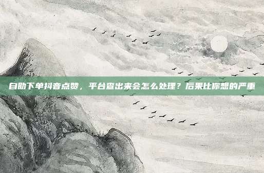自助下单抖音点赞,平台查出来会怎么处理?后果比你想的严重