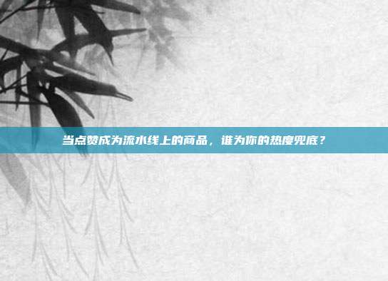 当点赞成为流水线上的商品,谁为你的热度兜底?