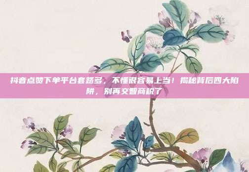 抖音点赞下单平台套路多，不懂很容易上当！揭秘背后四大陷阱，别再交智商税了