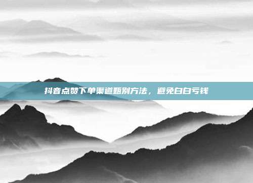 抖音点赞下单渠道甄别方法,避免白白亏钱