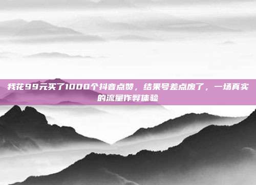 我花99元买了1000个抖音点赞，结果号差点废了，一场真实的流量作弊体验