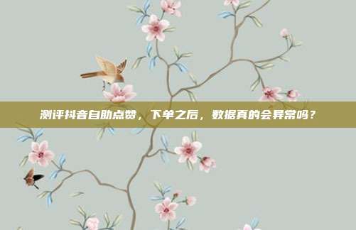 测评抖音自助点赞,下单之后,数据真的会异常吗?