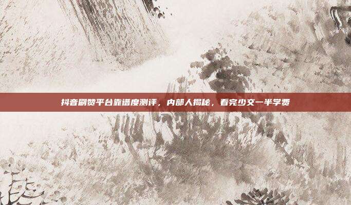 抖音刷赞平台靠谱度测评,内部人揭秘,看完少交一半学费