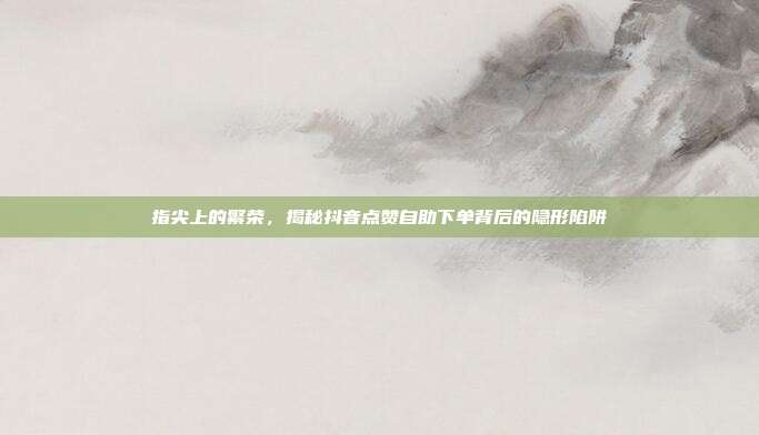 指尖上的繁荣,揭秘抖音点赞自助下单背后的隐形陷阱