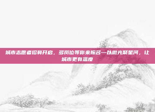 城市志愿者招募开启，多岗位等你来报名—以微光聚星河，让城市更有温度