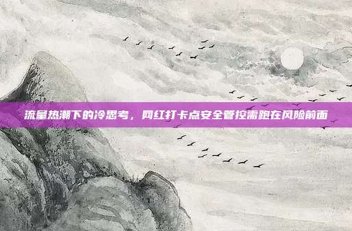 流量热潮下的冷思考,网红打卡点安全管控需跑在风险前面