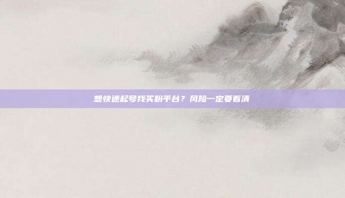 想快速起号找买粉平台?风险一定要看清