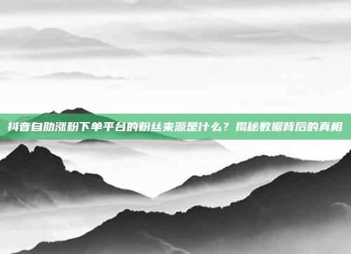 抖音自助涨粉下单平台的粉丝来源是什么?揭秘数据背后的真相