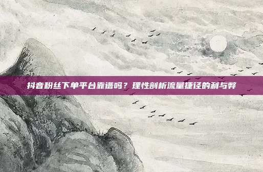 抖音粉丝下单平台靠谱吗？理性剖析流量捷径的利与弊