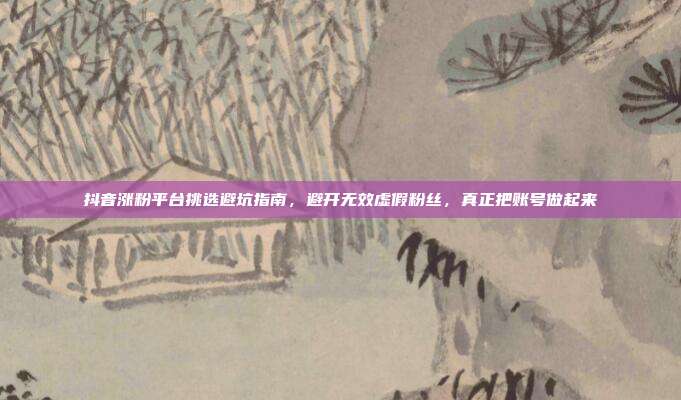 抖音涨粉平台挑选避坑指南,避开无效虚假粉丝,真正把账号做起来