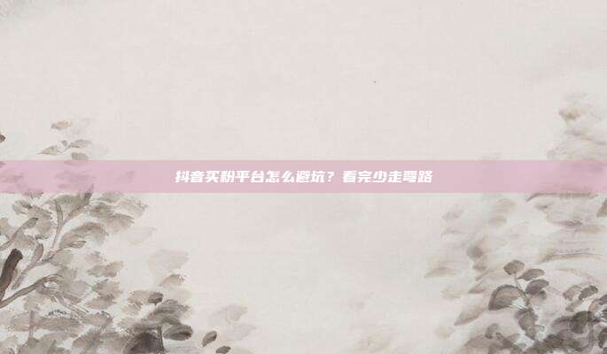抖音买粉平台怎么避坑？看完少走弯路