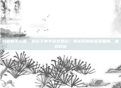 抖音新手必看，粉丝下单平台全是坑！我亲历的割韭菜骗局，血泪教训