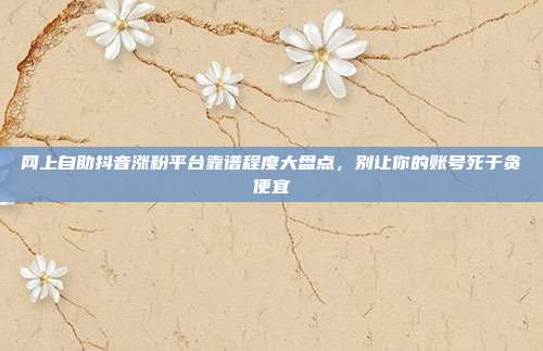 网上自助抖音涨粉平台靠谱程度大盘点,别让你的账号死于贪便宜