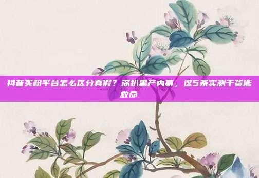 抖音买粉平台怎么区分真假？深扒黑产内幕，这5条实测干货能救命