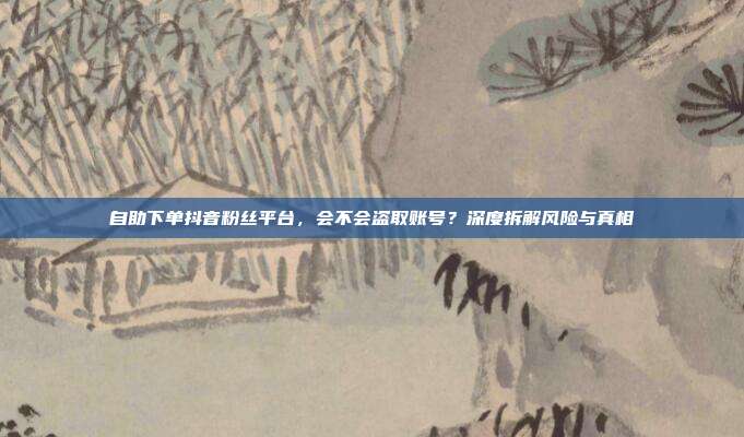 自助下单抖音粉丝平台,会不会盗取账号?深度拆解风险与真相