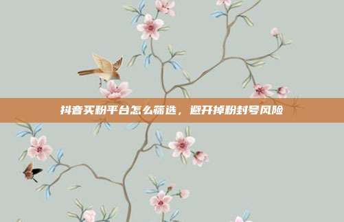 抖音买粉平台怎么筛选，避开掉粉封号风险