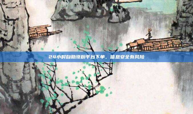 24小时自助涨粉平台下单,信息安全有风险