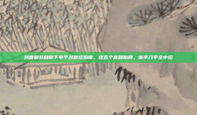 抖音粉丝自助下单平台避坑指南，这五个高频陷阱，新手几乎全中招